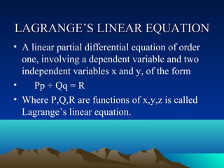 LAGRANGE’S LINEAR EQUATION
• A linear partial differential equation of order
  one, involving a dependent variable and two
  independent variables x and y, of the form
•    Pp + Qq = R
• Where P,Q,R are functions of x,y,z is called
  Lagrange’s linear equation.
 