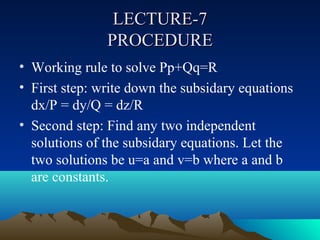 LECTURE-7
               PROCEDURE
• Working rule to solve Pp+Qq=R
• First step: write down the subsidary equations
  dx/P = dy/Q = dz/R
• Second step: Find any two independent
  solutions of the subsidary equations. Let the
  two solutions be u=a and v=b where a and b
  are constants.
 