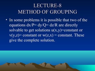 LECTURE-8
       METHOD OF GROUPING
• In some problems it is possible that two of the
  equations dx/P= dy/Q= dz/R are directly
  solvable to get solutions u(x,y)=constant or
  v(y,z)= constant or w(z,x) = constant. These
  give the complete solution.
 