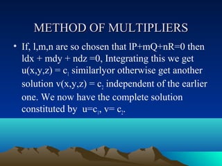 METHOD OF MULTIPLIERS
• If, l,m,n are so chosen that lP+mQ+nR=0 then
  ldx + mdy + ndz =0, Integrating this we get
  u(x,y,z) = c1 similarlyor otherwise get another
  solution v(x,y,z) = c2 independent of the earlier
  one. We now have the complete solution
  constituted by u=c1, v= c2.
 