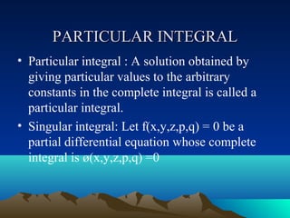PARTICULAR INTEGRAL
• Particular integral : A solution obtained by
  giving particular values to the arbitrary
  constants in the complete integral is called a
  particular integral.
• Singular integral: Let f(x,y,z,p,q) = 0 be a
  partial differential equation whose complete
  integral is ø(x,y,z,p,q) =0
 