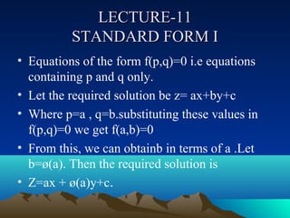 LECTURE-11
          STANDARD FORM I
• Equations of the form f(p,q)=0 i.e equations
  containing p and q only.
• Let the required solution be z= ax+by+c
• Where p=a , q=b.substituting these values in
  f(p,q)=0 we get f(a,b)=0
• From this, we can obtainb in terms of a .Let
  b=ø(a). Then the required solution is
• Z=ax + ø(a)y+c.
 