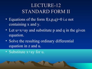 LECTURE-12
         STANDARD FORM II
• Equations of the form f(z,p,q)=0 i.e not
  containing x and y.
• Let u=x+ay and substitute p and q in the given
  equation.
• Solve the resulting ordinary differential
  equation in z and u.
• Substitute x+ay for u.
 