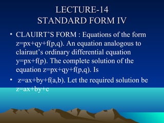 LECTURE-14
         STANDARD FORM IV
• CLAUIRT’S FORM : Equations of the form
  z=px+qy+f(p,q). An equation analogous to
  clairaut’s ordinary differential equation
  y=px+f(p). The complete solution of the
  equation z=px+qy+f(p,q). Is
• z=ax+by+f(a,b). Let the required solution be
  z=ax+by+c
 