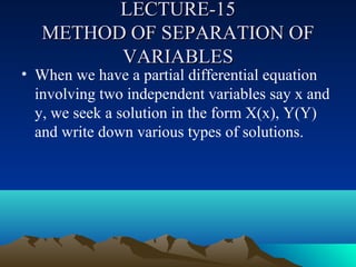 LECTURE-15
   METHOD OF SEPARATION OF
         VARIABLES
• When we have a partial differential equation
  involving two independent variables say x and
  y, we seek a solution in the form X(x), Y(Y)
  and write down various types of solutions.
 