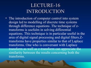 LECTURE-16
               INTRODUCTION
• The introduction of computer control into system
  design led to modelling of discrete time systems
  through difference equations .The technique of z-
  transforms is usefulm in solving differential
  equations. This technique is in particular useful in the
  area of digital signal processing and digital filters.Z-
  transforms have properties similar to that of Laplace
  transforms. One who is conversant with Laplace
  transform as well as z-transform can appreciate the
  similarity between the results concerning both the
  transforms.
 