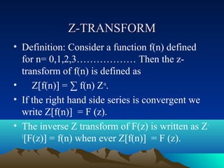 Z-TRANSFORM
• Definition: Consider a function f(n) defined
  for n= 0,1,2,3……………… Then the z-
  transform of f(n) is defined as
• Z[f(n)] = ∑ f(n) Z-n.
• If the right hand side series is convergent we
  write Z[f(n)] = F (z).
• The inverse Z transform of F(z) is written as Z -
  1
    [F(z)] = f(n) when ever Z[f(n)] = F (z).
 