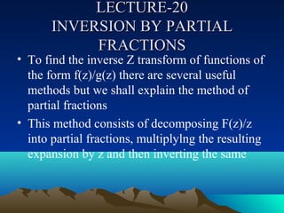 LECTURE-20
       INVERSION BY PARTIAL
            FRACTIONS
• To find the inverse Z transform of functions of
  the form f(z)/g(z) there are several useful
  methods but we shall explain the method of
  partial fractions
• This method consists of decomposing F(z)/z
  into partial fractions, multiplylng the resulting
  expansion by z and then inverting the same
 