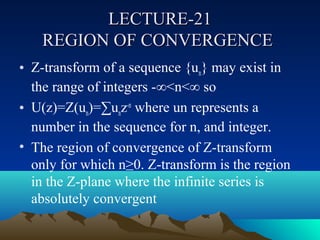 LECTURE-21
    REGION OF CONVERGENCE
• Z-transform of a sequence {un} may exist in
  the range of integers -∞<n<∞ so
• U(z)=Z(un)=∑unz-n where un represents a
  number in the sequence for n, and integer.
• The region of convergence of Z-transform
  only for which n≥0. Z-transform is the region
  in the Z-plane where the infinite series is
  absolutely convergent
 