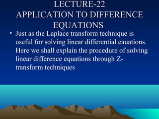 LECTURE-22
  APPLICATION TO DIFFERENCE
         EQUATIONS
• Just as the Laplace transform technique is
  useful for solving linear differential eauations.
  Here we shall explain the procedure of solving
  linear difference equations through Z-
  transform techniques
 