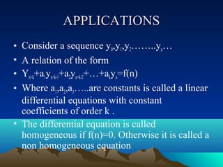 APPLICATIONS
• Consider a sequence y0,y1,y2……..yn…
• A relation of the form
• Yn+k+a1yn+k-1+a2yn+k-2+…+akyn=f(n)
• Where a1,a2,a3…..are constants is called a linear
  differential equations with constant
  coefficients of order k .
• The differential equation is called
  homogeneous if f(n)=0. Otherwise it is called a
  non homogeneous equation
 