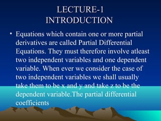 LECTURE-1
            INTRODUCTION
• Equations which contain one or more partial
  derivatives are called Partial Differential
  Equations. They must therefore involve atleast
  two independent variables and one dependent
  variable. When ever we consider the case of
  two independent variables we shall usually
  take them to be x and y and take z to be the
  dependent variable.The partial differential
  coefficients
 