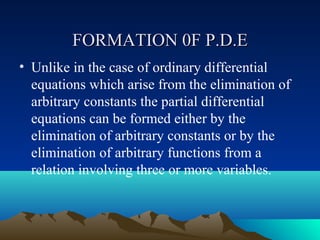 FORMATION 0F P.D.E
• Unlike in the case of ordinary differential
  equations which arise from the elimination of
  arbitrary constants the partial differential
  equations can be formed either by the
  elimination of arbitrary constants or by the
  elimination of arbitrary functions from a
  relation involving three or more variables.
 