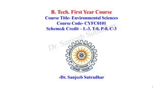 B. Tech. First Year Course
Course Title- Environmental Sciences
Course Code- CYFC0101
Scheme& Credit – L-3, T-0, P-0, C-3
-Dr. Sanjeeb Sutradhar
1
 