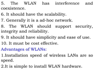 5. The WLAN has interference and 
coexistence. 
6. It should have the scalability. 
7. Generally it is a ad-hoc network. 
8. The WLAN should support security, 
integrity and reliability. 
9. It should have simplicity and ease of use. 
10. It must be cost effective. 
Advantages of WLANs: 
1.Installation speed of wireless LANs are so 
speed. 
2.It is simple to install WLAN hardware. 
 