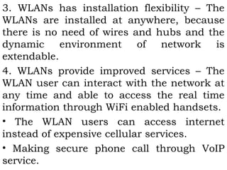 3. WLANs has installation flexibility – The 
WLANs are installed at anywhere, because 
there is no need of wires and hubs and the 
dynamic environment of network is 
extendable. 
4. WLANs provide improved services – The 
WLAN user can interact with the network at 
any time and able to access the real time 
information through WiFi enabled handsets. 
• The WLAN users can access internet 
instead of expensive cellular services. 
• Making secure phone call through VoIP 
service. 
 