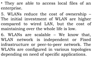 • They are able to access local files of an 
enterprise. 
5. WLANs reduce the cost of ownership – 
The initial investment of WLAN are higher 
compared to wired LAN, but the cost of 
maintaining over the whole life is low. 
6. WLANs are scalable – We know that, 
WLAN network is independent or Fixed 
infrastructure or peer-to-peer network. The 
WLANs are configured in various topologies 
depending on need of specific applications. 
 