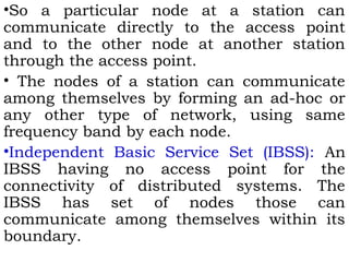 •So a particular node at a station can 
communicate directly to the access point 
and to the other node at another station 
through the access point. 
• The nodes of a station can communicate 
among themselves by forming an ad-hoc or 
any other type of network, using same 
frequency band by each node. 
•Independent Basic Service Set (IBSS): An 
IBSS having no access point for the 
connectivity of distributed systems. The 
IBSS has set of nodes those can 
communicate among themselves within its 
boundary. 
 