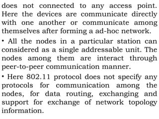 does not connected to any access point. 
Here the devices are communicate directly 
with one another or communicate among 
themselves after forming a ad-hoc network. 
• All the nodes in a particular station can 
considered as a single addressable unit. The 
nodes among them are interact through 
peer-to-peer communication manner. 
• Here 802.11 protocol does not specify any 
protocols for communication among the 
nodes, for data routing, exchanging and 
support for exchange of network topology 
information. 
 