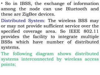• So in IBSS, the exchange of information 
among the node can use Bluetooth and 
these are ZigBee devices. 
Distributed System: The wireless BSS may 
or may not provide sufficient service over the 
specified coverage area. So IEEE 802.11 
provides the facility to integrate multiple 
BSSs which have number of distributed 
systems. 
The following diagram shows distributed 
systems interconnected by wireless access 
points; 
 