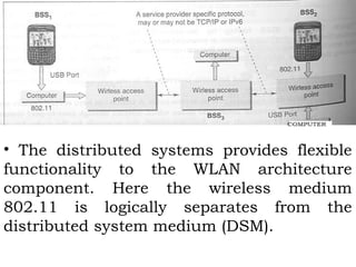 • The distributed systems provides flexible 
functionality to the WLAN architecture 
component. Here the wireless medium 
802.11 is logically separates from the 
distributed system medium (DSM). 
 