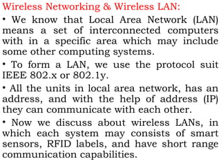 Wireless Networking & Wireless LAN: 
• We know that Local Area Network (LAN) 
means a set of interconnected computers 
with in a specific area which may include 
some other computing systems. 
• To form a LAN, we use the protocol suit 
IEEE 802.x or 802.1y. 
• All the units in local area network, has an 
address, and with the help of address (IP) 
they can communicate with each other. 
• Now we discuss about wireless LANs, in 
which each system may consists of smart 
sensors, RFID labels, and have short range 
communication capabilities. 
 
