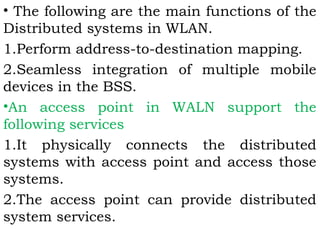 • The following are the main functions of the 
Distributed systems in WLAN. 
1.Perform address-to-destination mapping. 
2.Seamless integration of multiple mobile 
devices in the BSS. 
•An access point in WALN support the 
following services 
1.It physically connects the distributed 
systems with access point and access those 
systems. 
2.The access point can provide distributed 
system services. 
 