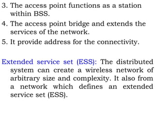 3. The access point functions as a station 
within BSS. 
4. The access point bridge and extends the 
services of the network. 
5. It provide address for the connectivity. 
Extended service set (ESS): The distributed 
system can create a wireless network of 
arbitrary size and complexity. It also from 
a network which defines an extended 
service set (ESS). 
 