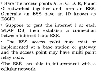• Here the access points A, B, C, D, E, F and 
G networked together and form an ESS. 
Generally an ESS have an ID known as 
ESSID. 
• Suppose to gent the internet I at each 
WLAN DS, then establish a connection 
between internet I and ESS. 
• The ESS access point may exist or 
implemented at a base station or gateway 
and the access point may have multi point 
relay node. 
•The ESS can able to interconnect with a 
cellular network. 
 