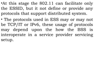 •At this stage the 802.11 can facilitate only 
the ESSID, but it not define or provide any 
protocols that support distributed system. 
• The protocols used in ESS may or may not 
be TCP/IT or IPv6, these usage of protocols 
may depend upon the how the BSS is 
interoperate in a service provider servicing 
setup. 
 