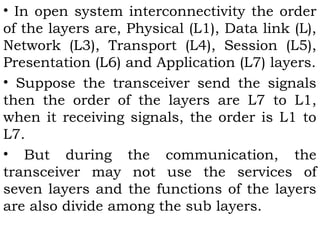 • In open system interconnectivity the order 
of the layers are, Physical (L1), Data link (L), 
Network (L3), Transport (L4), Session (L5), 
Presentation (L6) and Application (L7) layers. 
• Suppose the transceiver send the signals 
then the order of the layers are L7 to L1, 
when it receiving signals, the order is L1 to 
L7. 
• But during the communication, the 
transceiver may not use the services of 
seven layers and the functions of the layers 
are also divide among the sub layers. 
 