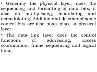 • Generally the physical layer, does the 
sequencing and formatting of data bits, it 
also do multiplexing, modulating and 
demodulating. Addition and deletion of some 
control bits are also takes place at physical 
layer. 
• The data link layer does the control 
functions of addressing, access 
coordination, frame sequencing and logical 
links. 
 