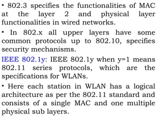 • 802.3 specifies the functionalities of MAC 
at the layer 2 and physical layer 
functionalities in wired networks. 
• In 802.x all upper layers have some 
common protocols up to 802.10, specifies 
security mechanisms. 
IEEE 802.1y: IEEE 802.1y when y=1 means 
802.11 series protocols, which are the 
specifications for WLANs. 
• Here each station in WLAN has a logical 
architecture as per the 802.11 standard and 
consists of a single MAC and one multiple 
physical sub layers. 
 