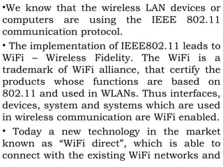 •We know that the wireless LAN devices or 
computers are using the IEEE 802.11 
communication protocol. 
• The implementation of IEEE802.11 leads to 
WiFi – Wireless Fidelity. The WiFi is a 
trademark of WiFi alliance, that certify the 
products whose functions are based on 
802.11 and used in WLANs. Thus interfaces, 
devices, system and systems which are used 
in wireless communication are WiFi enabled. 
• Today a new technology in the market 
known as “WiFi direct”, which is able to 
connect with the existing WiFi networks and 
 