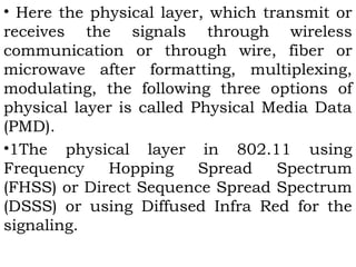 • Here the physical layer, which transmit or 
receives the signals through wireless 
communication or through wire, fiber or 
microwave after formatting, multiplexing, 
modulating, the following three options of 
physical layer is called Physical Media Data 
(PMD). 
•1The physical layer in 802.11 using 
Frequency Hopping Spread Spectrum 
(FHSS) or Direct Sequence Spread Spectrum 
(DSSS) or using Diffused Infra Red for the 
signaling. 
 