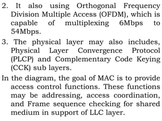 2. It also using Orthogonal Frequency 
Division Multiple Access (OFDM), which is 
capable of multiplexing 6Mbps to 
54Mbps. 
3. The physical layer may also includes, 
Physical Layer Convergence Protocol 
(PLCP) and Complementary Code Keying 
(CCK) sub layers. 
In the diagram, the goal of MAC is to provide 
access control functions. These functions 
may be addressing, access coordination, 
and Frame sequence checking for shared 
medium in support of LLC layer. 
 