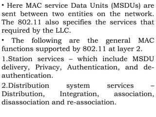 • Here MAC service Data Units (MSDUs) are 
sent between two entities on the network. 
The 802.11 also specifies the services that 
required by the LLC. 
• The following are the general MAC 
functions supported by 802.11 at layer 2. 
1.Station services – which include MSDU 
delivery, Privacy, Authentication, and de-authentication. 
2.Distribution system services – 
Distribution, Integration, association, 
disassociation and re-association. 
 