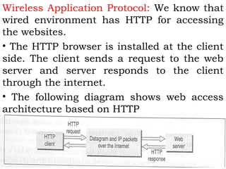 Wireless Application Protocol: We know that 
wired environment has HTTP for accessing 
the websites. 
• The HTTP browser is installed at the client 
side. The client sends a request to the web 
server and server responds to the client 
through the internet. 
• The following diagram shows web access 
architecture based on HTTP 
 