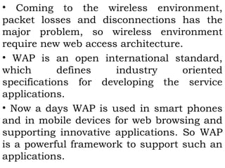 • Coming to the wireless environment, 
packet losses and disconnections has the 
major problem, so wireless environment 
require new web access architecture. 
• WAP is an open international standard, 
which defines industry oriented 
specifications for developing the service 
applications. 
• Now a days WAP is used in smart phones 
and in mobile devices for web browsing and 
supporting innovative applications. So WAP 
is a powerful framework to support such an 
applications. 
 
