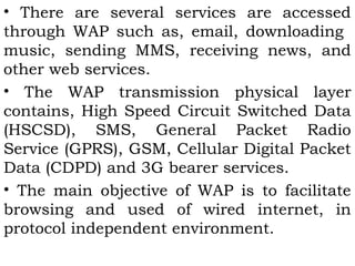 • There are several services are accessed 
through WAP such as, email, downloading 
music, sending MMS, receiving news, and 
other web services. 
• The WAP transmission physical layer 
contains, High Speed Circuit Switched Data 
(HSCSD), SMS, General Packet Radio 
Service (GPRS), GSM, Cellular Digital Packet 
Data (CDPD) and 3G bearer services. 
• The main objective of WAP is to facilitate 
browsing and used of wired internet, in 
protocol independent environment. 
 
