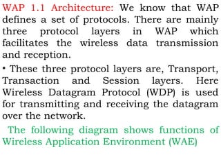 WAP 1.1 Architecture: We know that WAP 
defines a set of protocols. There are mainly 
three protocol layers in WAP which 
facilitates the wireless data transmission 
and reception. 
• These three protocol layers are, Transport, 
Transaction and Session layers. Here 
Wireless Datagram Protocol (WDP) is used 
for transmitting and receiving the datagram 
over the network. 
The following diagram shows functions of 
Wireless Application Environment (WAE) 
 