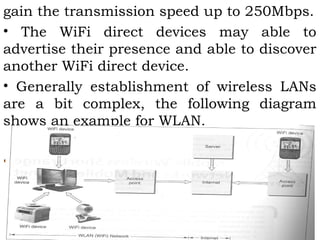 gain the transmission speed up to 250Mbps. 
• The WiFi direct devices may able to 
advertise their presence and able to discover 
another WiFi direct device. 
• Generally establishment of wireless LANs 
are a bit complex, the following diagram 
shows an example for WLAN. 
• 
 