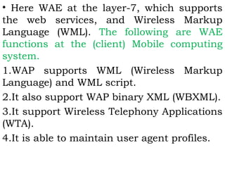 • Here WAE at the layer-7, which supports 
the web services, and Wireless Markup 
Language (WML). The following are WAE 
functions at the (client) Mobile computing 
system. 
1.WAP supports WML (Wireless Markup 
Language) and WML script. 
2.It also support WAP binary XML (WBXML). 
3.It support Wireless Telephony Applications 
(WTA). 
4.It is able to maintain user agent profiles. 
 