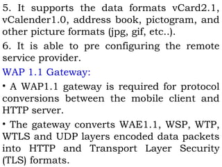 5. It supports the data formats vCard2.1, 
vCalender1.0, address book, pictogram, and 
other picture formats (jpg, gif, etc..). 
6. It is able to pre configuring the remote 
service provider. 
WAP 1.1 Gateway: 
• A WAP1.1 gateway is required for protocol 
conversions between the mobile client and 
HTTP server. 
• The gateway converts WAE1.1, WSP, WTP, 
WTLS and UDP layers encoded data packets 
into HTTP and Transport Layer Security 
(TLS) formats. 
 