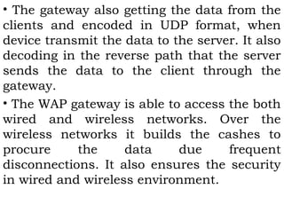 • The gateway also getting the data from the 
clients and encoded in UDP format, when 
device transmit the data to the server. It also 
decoding in the reverse path that the server 
sends the data to the client through the 
gateway. 
• The WAP gateway is able to access the both 
wired and wireless networks. Over the 
wireless networks it builds the cashes to 
procure the data due frequent 
disconnections. It also ensures the security 
in wired and wireless environment. 
 