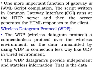 • One more important function of gateway is 
iWML Script compilation. The script written 
in Common Gateway Interface (CGI) runs at 
the HTTP server and then the server 
generates the HTML responses to the client. 
Wireless Datagram Protocol (WDP): 
• The WDP (wireless datagram protocol) a 
connectionless protocol over the wireless 
environment, so the data transmitted by 
using WDP in connection less way like UDP 
in wired environment. 
• The WDP datagram's provide independent 
and stateless information. That is the data 
 