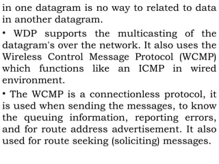 in one datagram is no way to related to data 
in another datagram. 
• WDP supports the multicasting of the 
datagram's over the network. It also uses the 
Wireless Control Message Protocol (WCMP) 
which functions like an ICMP in wired 
environment. 
• The WCMP is a connectionless protocol, it 
is used when sending the messages, to know 
the queuing information, reporting errors, 
and for route address advertisement. It also 
used for route seeking (soliciting) messages. 
 