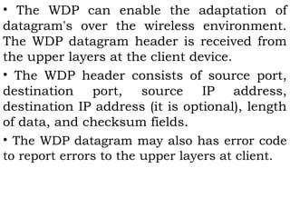 • The WDP can enable the adaptation of 
datagram's over the wireless environment. 
The WDP datagram header is received from 
the upper layers at the client device. 
• The WDP header consists of source port, 
destination port, source IP address, 
destination IP address (it is optional), length 
of data, and checksum fields. 
• The WDP datagram may also has error code 
to report errors to the upper layers at client. 
 