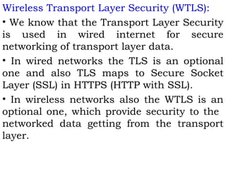Wireless Transport Layer Security (WTLS): 
• We know that the Transport Layer Security 
is used in wired internet for secure 
networking of transport layer data. 
• In wired networks the TLS is an optional 
one and also TLS maps to Secure Socket 
Layer (SSL) in HTTPS (HTTP with SSL). 
• In wireless networks also the WTLS is an 
optional one, which provide security to the 
networked data getting from the transport 
layer. 
 