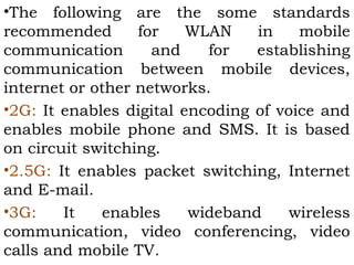 •The following are the some standards 
recommended for WLAN in mobile 
communication and for establishing 
communication between mobile devices, 
internet or other networks. 
•2G: It enables digital encoding of voice and 
enables mobile phone and SMS. It is based 
on circuit switching. 
•2.5G: It enables packet switching, Internet 
and E-mail. 
•3G: It enables wideband wireless 
communication, video conferencing, video 
calls and mobile TV. 
 